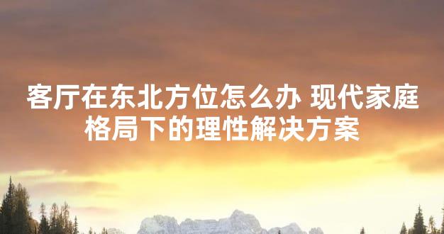 客厅在东北方位怎么办 现代家庭格局下的理性解决方案